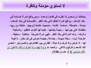 7
‫وكافرة‬ ‫مؤمنة‬ ‫تستوي‬ ‫ل‬
‫المرأة‬ ‫واقع‬ ‫وهي‬ ‫؛‬ ‫واحدة‬ ‫ظاهرة‬ ‫في‬ ‫نظرت‬ ‫إذا‬ ‫تسعدي‬ ‫أن‬ ‫بإمكانك‬‫في‬ ‫المسلمة‬
‫المر‬ ‫وواقع‬ ، ‫اللسل م‬ ‫بل د‬‫أ‬، ‫اللسل م‬ ‫بل د‬ ‫في‬ ‫فالمسلمة‬ ، ‫الكفر‬ ‫بل د‬ ‫في‬ ‫الكافرة‬ ‫ة‬
‫قائمة‬ ، ‫صائمة‬ ، ‫متصدقة‬ ، ‫مؤمنة‬،‫لز‬ ‫طائعة‬ ،‫متحجبة‬‫و‬، ‫ربها‬ ‫من‬ ‫خائفة‬ ، ‫جها‬
‫والسكينة‬ ، ‫العظيم‬ ‫الثواب‬ ‫لها‬ ‫هنيئا‬ ، ‫بأبنائها‬ ‫رحيمة‬ ، ‫جيرانها‬ ‫على‬ ‫متفضلة‬
، ‫لسخيفة‬ ، ‫جاهلية‬ ، ‫متبرجة‬ ‫امرأة‬ ‫فهي‬ ، ‫الكفر‬ ‫بل د‬ ‫في‬ ‫المرأة‬ ‫وأما‬ ، ‫والرضا‬
‫عارضة‬‫مكان‬ ‫كل‬ ‫في‬ ‫تعرض‬ ‫رخيصة‬ ‫بضاعة‬ ، ‫منبوذة‬ ‫لسلعة‬ ، ‫أزياء‬‫قيمة‬ ‫ل‬ ،
‫لتجدي‬ ‫؛‬ ‫والصورتين‬ ‫الظاهرتين‬ ‫بين‬ ‫فقارني‬ ، ‫ ديانة‬ ‫ول‬ ‫شرف‬ ‫ول‬ ‫عرض‬ ‫ل‬ ، ‫لها‬
‫أ‬‫ل‬ ‫والحمد‬ ، ‫والعلى‬ ‫والرفع‬ ‫اللسعد‬ ‫نك‬}‫ن‬ْ ‫إ‬ِ‫ن‬ ‫ن‬َ ‫إ‬ ‫و‬ْ ‫ل‬َ ‫إ‬‫ع‬ْ ‫ل‬َْ ‫إ‬ ‫ا‬ ‫م‬ُ ‫ا‬‫ت‬ُ ‫ا‬‫ن‬ْ‫أ‬َ ‫إ‬‫و‬َ ‫إ‬ ‫نوا‬ُ ‫ا‬‫ز‬َ ‫إ‬ ‫ح‬ْ ‫ت‬َ ‫إ‬ ‫ول‬َ ‫إ‬ ‫نوا‬ُ ‫ا‬‫ه‬ِ‫ن‬ ‫ت‬َ ‫إ‬ ‫ول‬َ ‫إ‬
‫ن‬َ ‫إ‬ ‫ني‬ِ‫ن‬‫م‬ِ‫ن‬ ‫ؤ‬ْ ‫م‬ُ ‫ا‬ ‫م‬ْ ‫ت‬ُ ‫ا‬‫ن‬ْ‫ك‬ُ ‫ا‬{)‫آل‬:‫عمران‬139(.
 
