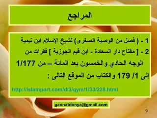 9
‫المراجع‬
1‫من‬ ‫فصل‬ ) -‫الصغرى‬ ‫الوصية‬(‫تيمية‬ ‫ابن‬ ‫السلم‬ ‫لشيخ‬
2-[ ‫الجوزية‬ ‫قيم‬ ‫ابن‬ - ‫السعاد ة‬ ‫دار‬ ‫مفتاح‬ ]‫من‬ ‫فقرات‬
‫بعد‬ ‫والخمسون‬ ‫الحادي‬ ‫الوجه‬‫المائة‬‫من‬ –1/177
‫إلى‬1/179: ‫التالى‬ ‫الموقع‬ ‫من‬ ‫والكتاب‬
gannatdonya@gmail.com
http://islamport.com/d/3/qym/1/33/228.html
 