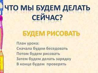 План урока:
Сначала будем беседовать
Потом будем рисовать
Затем будем делать зарядку
В конце будем проверять
 
