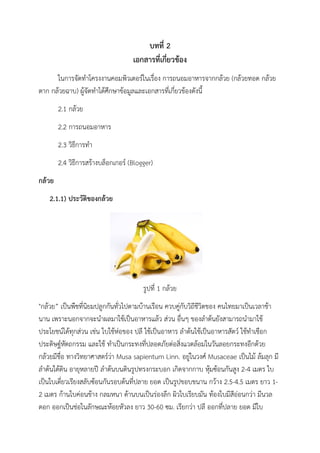 บทที่ 2
เอกสารที่เกี่ยวข้อง
ในการจัดทาโครงงานคอมพิวเตอร์ในเรื่อง การถนอมอาหารจากกล้วย (กล้วยทอด กล้วย
ตาก กล้วยฉาบ) ผู้จัดทาได้ศึกษาข้อมูลและเอกสารที่เกี่ยวข้องดังนี้
2.1 กล้วย
2.2 การถนอมอาหาร
2.3 วิธีการทา
2.4 วิธีการสร้างบล็อกเกอร์ (Blogger)
กล้วย
2.1.1) ประวัติของกล้วย
รูปที่ 1 กล้วย
"กล้วย” เป็นพืชที่นิยมปลูกกันทั่วไปตามบ้านเรือน ควบคู่กับวิถีชีวิตของ คนไทยมาเป็นเวลาช้า
นาน เพราะนอกจากจะนาผลมาใช้เป็นอาหารแล้ว ส่วน อื่นๆ ของลาต้นยังสามารถนามาใช้
ประโยชน์ได้ทุกส่วน เช่น ใบใช้ห่อของ ปลี ใช้เป็นอาหาร ลาต้นใช้เป็นอาหารสัตว์ ใช้ทาเชือก
ประดิษฐ์หัตถกรรม และใช้ ทาเป็นกระทงที่ปลอดภัยต่อสิ่งแวดล้อมในวันลอยกระทงอีกด้วย
กล้วยมีชื่อ ทางวิทยาศาสตร์ว่า Musa sapientum Linn. อยู่ในวงศ์ Musaceae เป็นไม้ ล้มลุก มี
ลาต้นใต้ดิน อายุหลายปี ลาต้นบนดินรูปทรงกระบอก เกิดจากกาบ หุ้มซ้อนกันสูง 2-4 เมตร ใบ
เป็นใบเดี่ยวเรียงสลับซ้อนกันรอบต้นที่ปลาย ยอด เป็นรูปขอบขนาน กว้าง 2.5-4.5 เมตร ยาว 1-
2 เมตร ก้านใบค่อนข้าง กลมหนา ด้านบนเป็นร่องลึก ผิวใบเรียบมัน ท้องใบมีสีอ่อนกว่า มีนวล
ดอก ออกเป็นช่อในลักษณะห้อยหัวลง ยาว 30-60 ซม. เรียกว่า ปลี ออกที่ปลาย ยอด มีใบ
 