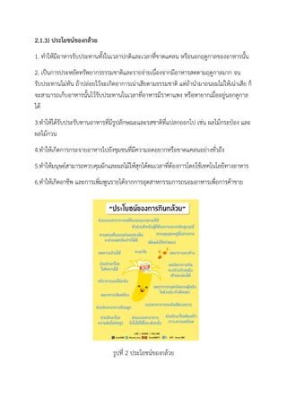 2.1.3) ประโยชน์ของกล้วย
1. ทาให้มีอาหารรับประทานทั้งในเวลาปกติและเวลาที่ขาดแคลน หรือนอกฤดูกาลของอาหารนั้น
2. เป็นการประหยัดทรัพยากรธรรมชาติและรายจ่ายเนื่องจากมีอาหารสดตามฤดูกาลมาก จน
รับประทานไม่ทัน ถ้าปล่อยไว้จะเกิดอาการเน่าเสียตามธรรมชาติ แต่ถ้านามาถนอมไม่ให้เน่าเสีย ก็
จะสามารถเก็บอาหารนั้นไว้รับประทานในเวลาที่อาหารมีราคาแพง หรือหายากเมื่ออยู่นอกดูกาล
ได้
3.ทาให้ได้รับประรับทานอาหารที่มีรูปลักษณะและรสชาติที่แปลกออกไป เช่น ผลไม้กระป๋อง และ
ผลไม้กวน
4.ทาให้เกิดการกระจายอาหารไปยังชุมชนที่มีความอดอยากหรือขาดแคลนอย่างทั่วถึง
5.ทาให้มนุษย์สามารถควบคุมผักและผลไม้ให้สุกได้ตมเวลาที่ต้องการโดยใช้เทคโนโลยีทางอาหาร
6.ทาให้เกิดอาชีพ และการเพิ่มพูนรายได้จากการอุตสาหกรรมการถนอมอาหารเพื่อการค้าขาย
รูปที่ 2 ประโยชน์ของกล้วย
 