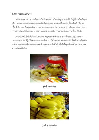 2.2.1) การถนอมอาหาร
การถนอมอาหาร หมายถึง การเก็บรักษาอาหารหรือแปรรูปอาหารทาให้อยู่ได้นานโดยไม่บูด
เสีย และผลของการถนอมอาหารจะช่วยยืดอายุอาหาร การเปลี่ยนแปลงทั้งในด้านสี กลิ่น รส
เนื้อ สัมผัส และ ยังคงคุณค่าทางโภชนาการของอาหารไว้ การถนอมอาหารเป็นกระบวนการของ
การแปรรูป ด้วยวิธีหลายอย่าง ได้แก่ การดอง การแช่อิ่ม การตากแห้งและการเชื่อม เป็นต้น
ปัจจุบันเทคโนโลยีได้เข้ามามีบทบาทสาคัญต่ออุตสาหกรรมอาหารทั้งการแปรรูป และการ
ถนอมอาหาร ทาให้ผู้บริโภคสามารถเลือกซื้ออาหารได้หลากหลายชนิดมากขึ้น โดยในการเลือกซื้อ
อาหาร นอกจากจะพิจารณาจากรสชาติ และราคาแล้ว ยังต้องคานึงถึงคุณค่าทางโภชนาการ และ
ความปลอดภัยด้วย
รูปที่ 3 การดอง
รูปที่ 4 การแช่อิ่ม
 