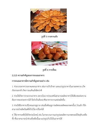 รูปที่ 5 การตากแห้ง
รูปที่ 6 การเชื่อม
2.2.2) ความสาคัญของการถนอมอาหาร
การถนอมอาหารมีความสาคัญหลายอย่าง เช่น
1. ช่วยบรรเทาความขาดแคลนอาหาร เช่นการเก็บรักษา และแปรรูปอาหารในยามสงคราม เกิด
ภัยธรรมชาติ เกิดภาวะแห้งแล้งผิดปกติ
2. ช่วยให้เกิดการกระจายอาหาร เพราะในบางประเทศไม่สามารถผลิตอาหารให้เพียงพอต่อความ
ต้องการของประชากรได้ จึงจาเป็นต้องอาศัยอาหารจากแหล่งผลิตอื่น
3. ช่วยให้มีอาหารบริโภคนอกฤดูกาล เช่นเมื่อพ้นฤดูการผลิตของผลิตผลเกษตรนั้นๆ ไปแล้ว ก็ยัง
สามารถนาผลิตภัณฑ์ที่เก็บไว้มาบริโภคได้
4. ใช้อาหารเหลือให้เกิดประโยชน์ เช่น ในกระบวนการแปรรูปผลผลิตการเกษตรจะมีวัตถุดิบเหลือ
ทิ้ง ซึ่งเราสามารถนาส่วนที่เหลือนั้นมาแปรรูปเก็บไว้เป็นอาหารได้
 