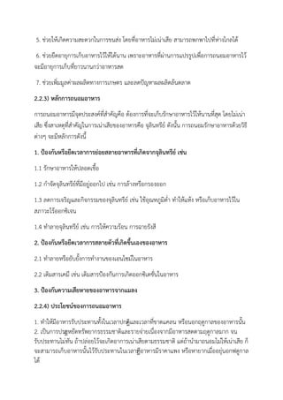 5. ช่วยให้เกิดความสะดวกในการขนส่ง โดยที่อาหารไม่เน่าเสีย สามารถพกพาไปที่ห่างไกลได้
6. ช่วยยืดอายุการเก็บอาหารไว้ให้ได้นาน เพราะอาหารที่ผ่านการแปรรูปเพื่อการถนอมอาหารไว้
จะมีอายุการเก็บที่ยาวนานกว่าอาหารสด
7. ช่วยเพิ่มมูลค่าผลผลิตทางการเกษตร และลดปัญหาผลผลิตล้นตลาด
2.2.3) หลักการถนอมอาหาร
การถนอมอาหารมีจุดประสงค์ที่สาคัญคือ ต้องการที่จะเก็บรักษาอาหารไว้ให้นานที่สุด โดยไม่เน่า
เสีย ซึ่งสาเหตุที่สาคัญในการเน่าเสียของอาหารคือ จุลินทรีย์ ดังนั้น การถนอมรักษาอาหารด้วยวิธี
ต่างๆ จะมีหลักการดังนี้
1. ป้องกันหรือยืดเวลาการย่อยสลายอาหารที่เกิดจากจุลินทรีย์ เช่น
1.1 รักษาอาหารให้ปลอดเชื้อ
1.2 กาจัดจุลินทรีย์ที่มีอยู่ออกไป เช่น การล้างหรือกรองออก
1.3 ลดการเจริญและกิจกรรมของจุลินทรีย์ เช่น ใช้อุณหภูมิต่า ทาให้แห้ง หรือเก็บอาหารไว้ใน
สภาวะไร้ออกซิเจน
1.4 ทาลายจุลินทรีย์ เช่น การให้ความร้อน การฉายรังสี
2. ป้องกันหรือยืดเวลาการสลายตัวที่เกิดขึ้นเองของอาหาร
2.1 ทาลายหรือยับยั้งการทางานของเอนไซม์ในอาหาร
2.2 เติมสารเคมี เช่น เติมสารป้องกันการเกิดออกซิเดชั่นในอาหาร
3. ป้องกันความเสียหายของอาหารจากแมลง
2.2.4) ประโยชน์ของการถนอมอาหาร
1. ทาให้มีอาหารรับประทานทั้งในเวลาปกติืและเวลาที่ขาดแคลน หรือนอกฤดูกาลของอาหารนั้น
2. เป็นการประืหยัดทรัพยากรธรรมชาติและรายจ่ายเนื่องจากมีอาหารสดตามฤดูกาลมาก จน
รับประทานไม่ทัน ถ้าปล่อยไว้จะเกิดอาการเน่าเสียตามธรรมชาติ แต่ถ้านามาถนอมไม่ให้เน่าเสีย ก็
จะสามารถเก็บอาหารนั้นไว้รับประทานในเวลาทีือาหารมีราคาแพง หรือหายากเมื่ออยุ่นอกฟดูกาล
ได้
 
