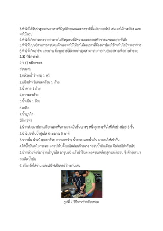 3.ทาให้ได้รับประืททานอาหารที่มีรูปลักษณะและรสชาติที่แปลกออกไป เช่น ผลไม้กระป๋อง และ
ผลไม้กวน
4.ทาให้เกิดการกระจายอาหารไปยังชุมชนที่มีความอดอยากหรือขาดแคลนอย่างทั่วถึง
5.ทาให้มนุษย์สามารถควบคุมผักและผลไม้ให้สุกได้ตมเวลาที่ต้องการโดยใช้เทคโนโลยีทางอาหาร
6.ทาให้เกิดอาชีพ และการเพิ่มพูนรายได้จากการอุตสาหกรรมการถนอมอาหารเพื่อการค้าขาย
2.3) วิธีการทา
2.3.1) กล้วยทอด
ส่วนผสม
1.กล้วยน้าว้าห่าม 1 หวี
2.แป้งสาหรับทอดกล้วย 1 ถ้วย
3.น้าตาล 1 ถ้วย
4.กากมะพร้าว
5.น้าเย็น 1 ถ้วย
6.เกลือ
7.น้าปูนใส
วิธีการทา
1.นากล้วยมาปอกเปลือกและหั่นตามยาวเป็นชิ้นบางๆ หนึ่งลูกควรหั่นให้ได้อย่างน้อย 3 ชิ้น
2.นาไปแช่ในน้าปูนใส ประมาณ 5 นาที
3.จากนั้น นาแป้งทอดกล้วย กากมะพร้าว น้าตาล และน้าเย็น มาผสมให้เข้ากัน
4.ใส่น้ามันลงในกระทะ และนาไปตั้งบนไฟค่อนข้างแรง รอจนน้ามันเดือด จึงค่อยใส่กล้วยไป
5.นากล้วยที่แช่มาจากน้าปูนใส มาชุบแป้งแล้วนาไปลงทอดจนเหลืองสุกและกรอบ จึงตักออกมา
สะเด็ดน้ามัน
6. เรียงจัดใส่จาน และเสิร์ฟเป็นของว่างทานเล่น
รูปที่ 7 วิธีการทากล้วยทอด
 