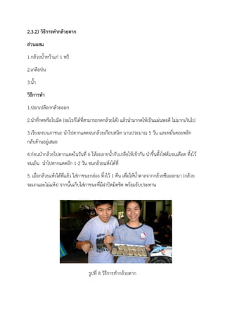 2.3.2) วิธีการทากล้วยตาก
ส่วนผสม
1.กล้วยน้าหว้าแก่ 1 หวี
2.เกลือป่น
3.น้า
วิธีการทา
1.ปอกเปลือกกล้วยออก
2.นาที่กดหรือใบมีด (อะไรก็ได้ที่สามารถกดกล้วยได้) แล้วนามากดให้เป็นแผ่นพอดี ไม่มากเกินไป
3.เรียงลงบนภาชนะ นาไปตากแดดจนกล้วยเกือบสนิท นานประมาณ 5 วัน และหมั่นคอยพลิก
กลับด้านอยู่เสมอ
4.ก่อนนากล้วยไปตากแดดในวันที่ 6 ให้ละลายน้ากับเกลือให้เข้ากัน นาขึ้นตั้งไฟต้มจนเดือด ทิ้งไว้
จนเย็น นาไปตากแดดอีก 1-2 วัน จนกล้วยแห้งได้ที่
5. เมื่อกล้วยแห้งได้ที่แล้ว ใส่ภาชนะกล่อง ทิ้งไว้ 1 คืน เพื่อให้น้าตาลจากกล้วยซึมออกมา (กล้วย
จะเงาและไม่แห้ง) จากนั้นเก็บใส่ภาชนะที่มีฝาปิดมิดชิด พร้อมรับประทาน
รูปที่ 8 วิธีการทากล้วยตาก
 