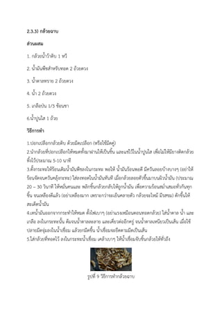 2.3.3) กล้วยฉาบ
ส่วนผสม
1. กล้วยน้าว้าดิบ 1 หวี
2. น้ามันพืชสาหรับทอด 2 ถ้วยตวง
3. น้าตาลทราย 2 ถ้วยตวง
4. น้า 2 ถ้วยตวง
5. เกลือป่น 1/3 ช้อนชา
6.น้าปูนใส 1 ถ้วย
วิธีการทา
1.ปอกเปลือกกล้วยดิบ ด้วยมีดเปลือก (หรือใช้มีดคู่)
2.นากล้วยที่ปอกเปลือกให้หมดทั้งมาฝานให้เป็นชิ้น และแช่ไว้ในน้าปูนใส เพื่อไม่ให้มียางติดกล้วย
ทิ้งไว้ประมาณ 5-10 นาที
3.ตั้งกระทะให้ร้อนเติมน้ามันพืชลงในกระทะ พอให้ น้ามันร้อนพอดี มีควันลอยบ้างบางๆ (อย่าให้
ร้อนจัดจนควันคลุ้งกะทะ) ใส่ลงทอดในน้ามันทันที เมื่อกล้วยลอยตัวขึ้นมาบนผิวน้ามัน (ประมาณ
20 – 30 วินาที ให้หมั่นคนและ พลิกชิ้นกล้วยกลับให้ถูกน้ามัน เพื่อความร้อนสม่าเสมอทั่วกันทุก
ชิ้น จนเหลืองดีแล้ว (อย่าเหลืองมาก เพราะกว่าจะเย็นคลายตัว กล้วยจะไหม้ มีรสขม) ตักขึ้นให้
สะเด็ดน้ามัน
4.เทน้ามันออกจากกระทาให้หมด ตั้งไฟเบาๆ (อย่าแรงเหมือนตอนทอดกล้วย) ใส่น้าตาล น้า และ
เกลือ ลงในกระทะนั้น ต้มจนน้าตาลละลาย และเคี่ยวต่ออีกครู่ จนน้าตาลเหนียวเป็นเส้น เมื่อใช้
ปลายมีดจุ่มลงในน้าเชื่อม แล้วยกมีดขึ้น น้าเชื่อมจะยืดตามมีดเป็นเส้น
5.ใส่กล้วยที่ทอดไว้ ลงในกระทะน้าเชื่อม เคล้าเบาๆ ให้น้าเชื่อมจับชิ้นกล้วยให้ทั่วถึง
รูปที่ 9 วิธีการทากล้วยฉาบ
 