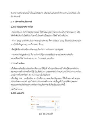 6.พักไว้จนเย็นสนิทและน้าเชื่อมแห้งสนิทด้วย หรือจะเก็บใส่ขวดโหล หรือภาชนะฝาปิดสนิท เพื่อ
ป้องกันลมเข้า
2.4) วิธีการสร้างบล็อกเกอร์
2.4.1) ความหมายของบล็อก
- บล็อก (Blog) คือเว็บไซด์รูปแบบหนึ่ง ที่มีลักษณะรูปร่างหน้าตาคล้ายๆกับการเขียนไดอารี่ หรือ
บันทึกส่วนตัว ซึ่งเป็นที่นิยมกันมากในปัจจุบัน เนื่องจากเราใช้ฟรี ไม่ต้องเสียเงิน
- คาว่า "Blog" มาจากคาเต็มว่า "Weblog" (ตัด We ทิ้ง คงเหลือแต่ blog) ซึ่งโดยนัยแล้วหมายถึง
การบันทึกข้อมูล(Log) บน เว็บ(Web) นั่นเอง
- โดยผู้ที่เขียนบล๊อกเป็นอาชีพ จะถูกเรียกกันว่า "บล็อกเกอร์" (Blogger)
- จุดเด่นที่สาคัญของ Blog คือ จะมีระบบที่ผู้อ่านและผู้เขียนสามารถแสดงความคิดเห็น
แลกเปลี่ยนกันได้ โดยผ่านทางระบบ Comment ของบล็อก
2.4.2) สร้างบล็อก
เมื่อต้องการเริ่มเขียนบล็อกด้วยบล็อกเกอร์ ให้ไปที่ หน้าแรกบล็อกเกอร์ ใส่ชื่อผู้ใช้และรหัสผ่าน
ของคุณ จากนั้นคลิกลงชื่อเข้าใช้ ป้อนชื่อที่แสดง และยอมรับข้อกาหนดในการให้บริการของบล็อก
เกอร์ จากนั้นคลิกที่ลิงก์ สร้างบล็อก แล้วเริ่มต้นได้เลย!
เลือกที่อยู่ (URL) และชื่อบล็อก จากนั้นเลือกเทมเพลตบล็อกที่คุณชอบ (นี่คือลักษณะหน้าตาของ
บล็อกเมื่อคุณเผยแพร่) จากนั้นก็เริ่มใช้ความคิดสร้างสรรค์ เพิ่มข้อมูลในโปรไฟล์ส่วนบุคคลของ
คุณ และปรับแต่งลักษณะของบล็อก ถ้าคุณต้องการ เริ่มต้นเขียนบล็อกวันนี้
กลับไปด้านบน
2.4.3) แดชบอร์ด
รูปที่ 10 แดชบอร์ด
 