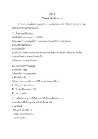 บทที่ 3
วิธีการดาเนินโครงงาน
การทาโครงงานเรื่อง การถนอมอาหารจากกล้วย (กล้วยทอด กล้วยตาก กล้วยฉาบ) คณะ
ผู้จัดทามีการดาเนินการทางานดังนี้
3.1) ขั้นตอนการดาเนินงาน
1.คิดหัวข้อโครงงานเสนออาจารย์ที่ปรึกษา
2.ศึกษาและรวบรวมข้อมูลที่เกี่ยวข้องกับโครงงานในการทาเว็บไซต์และตกแต่ง
3.ศึกษาวิธีการสร้างบล็อก
4.ออกแบบบล็อก
5.จัดทาโครงงานเรื่องการถนอมอาหารจากกล้วย (กล้วยทอด กล้วยตาก กล้วยฉาบ) ลงบล็อก
6.เผยแพร่ผลงานผ่านระบบอินเทอร์เน็ต
7.ทาเอกสารรูปเล่มสรุปโครงงาน
3.2) วิธีการเก็บรวบรวมข้อมูล
1. ศึกษาเรื่อง กล้วย
2. ศึกษาเรื่อง การถนอมอาหาร
3. ศึกษาวิธีการทา
4.ศึกษาการทางานของโปรแกรมที่ใช้ในการทาโครงงาน ได้แก่
4.1 Microsoft Word 2010
4.2 Adobe Photoshop CS6
4.3 Movie Maker
3.3) เครื่องมือและอุปกรณ์หรือโปรแกรมที่ใช้ในการพัฒนาโครงงาน
1. คอมพิวเตอร์ที่เชื่อมต่อระบบเครือข่ายอินเทอร์เน็ต
2. ซอฟต์แวร์
- Microsoft Word 2010
– Adobe Photoshop CS6
– Movie Maker
 