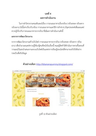 บทที่ 4
ผลการดาเนินงาน
ในการทาโครงงานคอมพิวเตอร์เรื่อง การถนอมอาหารเรื่องกล้วย (กล้วยทอด กล้วยตาก
กล้วยฉาบ) มีเนื้อหาเกี่ยวกับกล้วย การถนอมอาหารและวิธีการทาต่างๆ มีจุดประสงค์เพื่อเผยแพร่
ความรู้เกี่ยวกับการถนอมอาหารจากกล้วย ซึ่งมีผลการดาเนินงานดังนี้
ผลจากการพัฒนาโครงงาน
จากการพัฒนาโครงงานสร้างเว็บไซต์ การถนอมอาหารจากกล้วย (กล้วยทอด กล้วยตาก กล้วย
ฉาบ) เพื่อนามาเผยแพร่ความรู้ให้แก่ผู้คนที่สนใจในเรื่องนี้ คณะผู้จัดทาได้ดาเนินการตามขั้นตอนที่
วางแผนไว้และนาเสนองานลงบนเว็บไซต์เป็นแหล่งการเรียนรู้ออนไลน์ที่สามารถเข้าถึงได้อย่าง
รวดเร็วเพื่อรับข้อมูล
ตัวอย่างบล็อก http://bbananayummy.blogspot.com/
รูปที่ 12 ตัวอย่างบล็อก
 