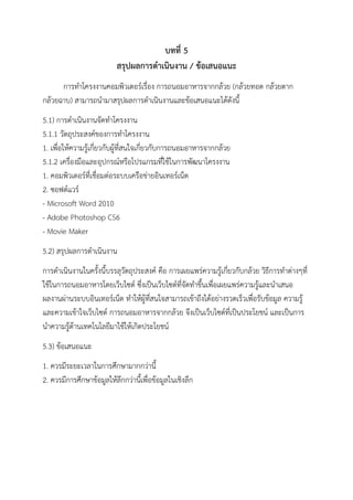 บทที่ 5
สรุปผลการดาเนินงาน / ข้อเสนอแนะ
การทาโครงงานคอมพิวเตอร์เรื่อง การถนอมอาหารจากกล้วย (กล้วยทอด กล้วยตาก
กล้วยฉาบ) สามารถนามาสรุปผลการดาเนินงานและข้อเสนอแนะได้ดังนี้
5.1) การดาเนินงานจัดทาโครงงาน
5.1.1 วัตถุประสงค์ของการทาโครงงาน
1. เพื่อให้ความรู้เกี่ยวกับผู้ที่สนใจเกี่ยวกับการถนอมอาหารจากกล้วย
5.1.2 เครื่องมือและอุปกรณ์หรือโปรแกรมที่ใช้ในการพัฒนาโครงงาน
1. คอมพิวเตอร์ที่เชื่อมต่อระบบเครือข่ายอินเทอร์เน็ต
2. ซอฟต์แวร์
- Microsoft Word 2010
- Adobe Photoshop CS6
- Movie Maker
5.2) สรุปผลการดาเนินงาน
การดาเนินงานในครั้งนี้บรรลุวัตถุประสงค์ คือ การเผยแพร่ความรู้เกี่ยวกับกล้วย วิธีการทาต่างๆที่
ใช้ในการถนอมอาหารโดยเว็บไซต์ ซึ่งเป็นเว็บไซต์ที่จัดทาขึ้นเพื่อเผยแพร่ความรู้และนาเสนอ
ผลงานผ่านระบบอินเทอร์เน็ต ทาให้ผู้ที่สนใจสามารถเข้าถึงได้อย่างรวดเร็วเพื่อรับข้อมูล ความรู้
และความเข้าใจเว็บไซต์ การถนอมอาหารจากกล้วย จึงเป็นเว็บไซต์ที่เป็นประโยชน์ และเป็นการ
นาความรู้ด้านเทคโนโลยีมาใช้ให้เกิดประโยชน์
5.3) ข้อเสนอแนะ
1. ควรมีระยะเวลาในการศึกษามากกว่านี้
2. ควรมีการศึกษาข้อมูลให้ลึกกว่านี้เพื่อข้อมูลในเชิงลึก
 