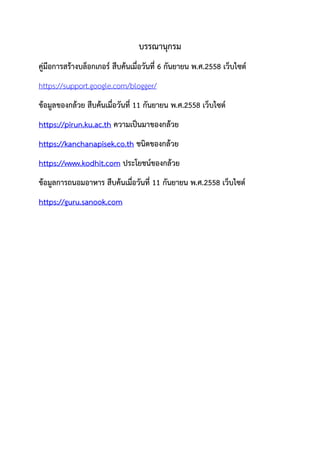 บรรณานุกรม
คู่มือการสร้างบล็อกเกอร์ สืบค้นเมื่อวันที่ 6 กันยายน พ.ศ.2558 เว็บไซต์
https://support.google.com/blogger/
ข้อมูลของกล้วย สืบค้นเมื่อวันที่ 11 กันยายน พ.ศ.2558 เว็บไซต์
https://pirun.ku.ac.th ความเป็นมาของกล้วย
https://kanchanapisek.co.th ชนิดของกล้วย
https://www.kodhit.com ประโยชน์ของกล้วย
ข้อมูลการถนอมอาหาร สืบค้นเมื่อวันที่ 11 กันยายน พ.ศ.2558 เว็บไซต์
https://guru.sanook.com
 