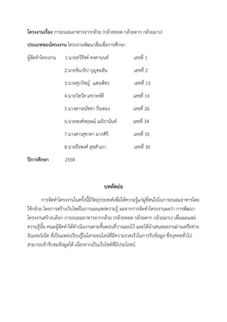 โครงงานเรื่อง การถนอมอาหารจากกล้วย (กล้วยทอด กล้วยตาก กล้วยฉาบ)
ประเภทของโครงงาน โครงงานพัฒนาสื่อเพื่อการศึกษา
ผู้จัดทาโครงงาน 1.นายทวีรัชต์ คงคานนท์ เลขที่ 1
2.นายชินาธิป บุญทะสิน เลขที่ 2
3.นายศุภวิชญ์ แสงเพ็ชร เลขที่ 13
4.นายวิทวัส เคราะห์ดี เลขที่ 16
5.นางสาวธนัชชา ปิ่นทอง เลขที่ 26
6.นายพงศ์หฤษณ์ เมธิรานันท์ เลขที่ 34
7.นางสาวสุชาดา มากศิริ เลขที่ 35
8.นายธีรพงศ์ สุขสาเภา เลขที่ 36
ปีการศึกษา 2558
บทคัดย่อ
การจัดทาโครงงานในครั้งนี้มีวัตถุประสงค์เพื่อให้ความรู้แก่ผู่ที่สนใจในการถนอมอาหารโดย
ใช้กล้วย โดยการสร้างเว็บไซต์ในการเผยแพร่ความรู้ ผลจากการจัดทาโครงงานผลว่า การพัฒนา
โครงงานสร้างบล็อก การถนอมอาหารจากกล้วย (กล้วยทอด กล้วยตาก กล้วยฉาบ) เพื่อเผยแพร่
ความรู้นั้น คณะผู้จัดทาได้ดาเนินงานตามขั้นตอนที่วางแผนไว้ และได้นาเสนอผลงานผ่านเครือข่าย
อินเทอร์เน็ต ที่เป็นแหล่งเรียนรู้ในโลกออนไลน์ที่มีความรวดเร็วในการรับข้อมูล ซึ่งบุคคลทั่วไป
สามารถเข้ารับชมข้อมูลได้ เนื่องจากเป็นเว็บไซต์ที่มีประโยชน์
 