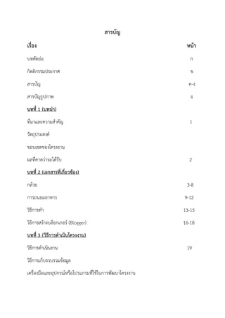 สารบัญ
เรื่อง หน้า
บทคัดย่อ ก
กิตติกรรมประกาศ ข
สารบัญ ค-ง
สารบัญรูปภาพ จ
บทที่ 1 (บทนา)
ที่มาและความสาคัญ 1
วัตถุประสงค์
ขอบเขตของโครงงาน
ผลที่คาดว่าจะได้รับ 2
บทที่ 2 (เอกสารที่เกี่ยวข้อง)
กล้วย 3-8
การถนอมอาหาร 9-12
วิธีการทา 13-15
วิธีการสร้างบล็อกเกอร์ (Blogger) 16-18
บทที่ 3 (วิธีการดาเนินโครงงาน)
วิธีการดาเนินงาน 19
วิธีการเก็บรวบรวมข้อมูล
เครื่องมือและอุปกรณ์หรือโปรแกรมที่ใช้ในการพัฒนาโครงงาน
 