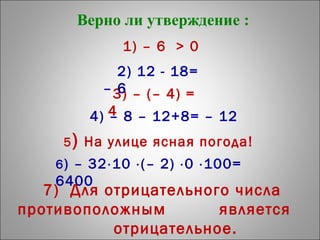 Верно ли утверждение :
1) – 6 > 0
4) – 8 – 12+8= – 12
3) – (– 4) =
4
2) 12 - 18=
– 6
5) На улице ясная погода!
6) – 32⋅10 ⋅(– 2) ⋅0 ⋅100=
6400
7) Для отрицательного числа
противоположным является
отрицательное.
 