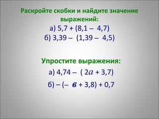 Раскройте скобки и найдите значение
выражений:
а) 5,7 + (8,1 – 4,7)
б) 3,39 – (1,39 – 4,5)
Упростите выражения:
а) 4,74 – ( 2а + 3,7)
б) – (– в + 3,8) + 0,7
 