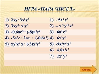 1) 2ху∙ 3x2
у5
1) - 5х4
у5
2) 3ху3
∙ х3
у6
2) – х 5
у10
z3
3) -0,6ас3
∙ (-8)а2
с4
3) 6a3
с5
4) -5а2
с ∙ 2ас ∙ (-0,6с3
) 4) 6х3
у6
5) ху3
z3
х ∙ (-3)х3
у7
5) -9х4
у6
z2
6) 4,8а3
с7
7) 2х4
у9
Ответы
 