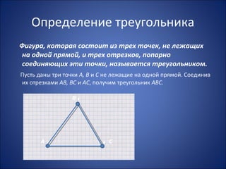 Определение треугольника
Фигура, которая состоит из трех точек, не лежащих
на одной прямой, и трех отрезков, попарно
соединяющих эти точки, называется треугольником.
Пусть даны три точки А, В и С не лежащие на одной прямой. Соединив
их отрезками АВ, ВС и АС, получим треугольник АВС.
В .
А . . С
 