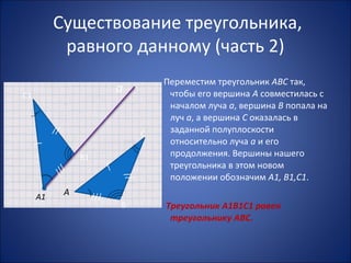 Существование треугольника,
равного данному (часть 2)
Переместим треугольник АВС так,
чтобы его вершина А совместилась с
началом луча а, вершина В попала на
луч а, а вершина С оказалась в
заданной полуплоскости
относительно луча а и его
продолжения. Вершины нашего
треугольника в этом новом
положении обозначим А1, В1,С1.
Треугольник А1В1С1 равен
треугольнику АВС.
а
А
С
В
А1
В1
С1
/
//
///
///
/
//
 