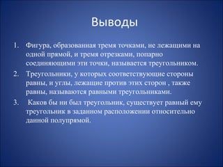Выводы
1. Фигура, образованная тремя точками, не лежащими на
одной прямой, и тремя отрезками, попарно
соединяющими эти точки, называется треугольником.
2. Треугольники, у которых соответствующие стороны
равны, и углы, лежащие против этих сторон , также
равны, называются равными треугольниками.
3. Каков бы ни был треугольник, существует равный ему
треугольник в заданном расположении относительно
данной полупрямой.
 