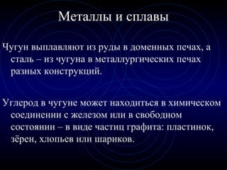 Чугун выплавляют из руды в доменных печах, а
сталь – из чугуна в металлургических печах
разных конструкций.
Металлы и сплавы
Углерод в чугуне может находиться в химическом
соединении с железом или в свободном
состоянии – в виде частиц графита: пластинок,
зёрен, хлопьев или шариков.
 