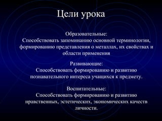 Цели урока
Развивающие:
Способствовать формированию и развитию
познавательного интереса учащихся к предмету.
Воспитательные:
Способствовать формированию и развитию
нравственных, эстетических, экономических качеств
личности.
Образовательные:
Способствовать запоминанию основной терминологии,
формированию представления о металлах, их свойствах и
области применения
 