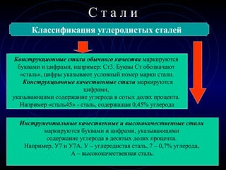 Конструкционные
С т а л и
Классификация углеродистых сталей
Инструментальные
Конструкционные стали обычного качества маркируются
буквами и цифрами, например: Ст3. Буквы Ст обозначают
«сталь», цифры указывают условный номер марки стали.
Конструкционные качественные стали маркируются
цифрами,
указывающими содержание углерода в сотых долях процента.
Например «сталь45» - сталь, содержащая 0,45% углерода
Инструментальные качественные и высококачественные стали
маркируются буквами и цифрами, указывающими
содержание углерода в десятых долях процента.
Например, У7 и У7А. У – углеродистая сталь, 7 – 0,7% углерода,
А – высококачественная сталь.
 