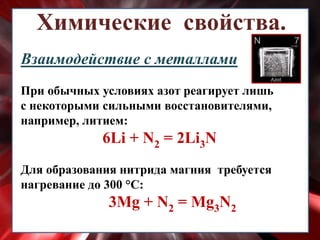 Химические свойства.
Взаимодействие с металлами
При обычных условиях азот реагирует лишь
с некоторыми сильными восстановителями,
например, литием:
6Li + N2 = 2Li3N
Для образования нитрида магния требуется
нагревание до 300 °С:
3Mg + N2 = Mg3N2
 