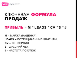 КЛЮЧЕВАЯ ФОРМУЛА
ПРОДАЖ
ПРИБЫЛЬ = M * LEADS * CV * $ * #
M – МАРЖА (НАЦЕНКА)
LEADS – ПОТЕНЦИАЛЬНЫЕ КЛИЕНТЫ
CV – КОНВЕРСИЯ
$ - СРЕДНИЙ ЧЕК
# - ЧАСТОТА ПОКУПОК
 