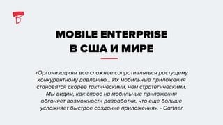 MOBILE ENTERPRISE
В США И МИРЕ
«Организациям все сложнее сопротивляться растущему
конкурентному давлению… Их мобильные приложения
становятся скорее тактическими, чем стратегическими.
Мы видим, как спрос на мобильные приложения
обгоняет возможности разработки, что еще больше
усложняет быстрое создание приложения». - Gartner
 