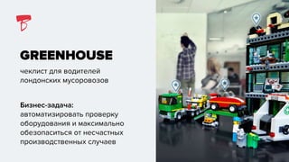 GREENHOUSE
чеклист для водителей
лондонских мусоровозов
Бизнес-задача:
автоматизировать проверку
оборудования и максимально
обезопаситься от несчастных
производственных случаев
 