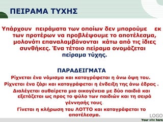 ΠΕΙΡΑΜΑ ΤΥΧΗΣ
Υπάρχουν πειράματα των οποίων δεν μπορούμε εκ
των προτέρων να προβλέψουμε το αποτέλεσμα,
μολονότι επαναλαμβάνονται κάτω από τις ίδιες
συνθήκες. Ένα τέτοιο πείραμα ονομάζεται
πείραμα τύχης.
ΠΑΡΑΔΕΙΓΜΑΤΑ
Ρίχνεται ένα νόμισμα και καταγράφεται η άνω όψη του.
Ρίχνεται ένα ζάρι και καταγράφεται η ένδειξη της άνω έδρας .
Διαλέγεται αυθαίρετα μια οικογένεια με δύο παιδιά και
εξετάζεται ως προς το φύλο των παιδιών και τη σειρά
γέννησής τους.
Γίνεται η κλήρωση του ΛΟΤΤΟ και καταγράφεται το
αποτέλεσμα. LOGO
YourYour site herehere
 