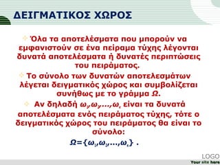 ΔΕΙΓΜΑΤΙΚΟΣ ΧΩΡΟΣ
 Όλα τα αποτελέσματα που μπορούν να
εμφανιστούν σε ένα πείραμα τύχης λέγονται
δυνατά αποτελέσματα ή δυνατές περιπτώσεις
του πειράματος.
 Το σύνολο των δυνατών αποτελεσμάτων
λέγεται δειγματικός χώρος και συμβολίζεται
συνήθως με το γράμμα Ω.
 Αν δηλαδή ω1,ω2,...,ωκ είναι τα δυνατά
αποτελέσματα ενός πειράματος τύχης, τότε ο
δειγματικός χώρος του πειράματος θα είναι το
σύνολο:
Ω={ω1,ω2,...,ωκ} .
LOGO
YourYour site herehere
 