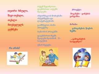 პროექტი:
მოცანები - გონების
ვარჯიშია
მიზანი:
გამოცანების წიგნის
შექმნა
,, გამოცანების
საიდუმლო’’
თქვენ შეგიძლიათ
დაეხმაროთ თქვენს
შვილებს:
ინფორმაციის მოძიებაში
ინტერნეტსა და
ლიტერატურაში
გაამხნევოთ ისინი
პროექტზე
მუშაობის პროცესში
დავეხმაროთ ჩვენს
შვილებს შეიძინონ 21-
საუკუნის
უნარ-ჩვევები
თეთრი ხნული,
შავი თესლი,
თესლი
მთესვლელს
ეუბნება
რა არის?
 