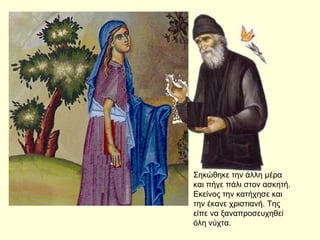 Σηκώθηκε την άλλη μέρα
και πήγε πάλι στον ασκητή.
Εκείνος την κατήχησε και
την έκανε χριστιανή. Της
είπε να ξαναπροσευχηθεί
όλη νύχτα.
 