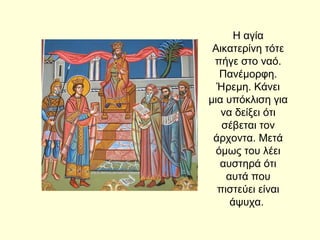 Η αγία
Αικατερίνη τότε
πήγε στο ναό.
Πανέμορφη.
Ήρεμη. Κάνει
μια υπόκλιση για
να δείξει ότι
σέβεται τον
άρχοντα. Μετά
όμως του λέει
αυστηρά ότι
αυτά που
πιστεύει είναι
άψυχα.
 