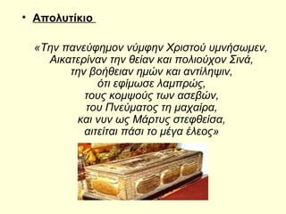 • Απολυτίκιο
«Την πανεύφημον νύμφην Χριστού υμνήσωμεν,
Αικατερίναν την θείαν και πολιούχον Σινά,
την βοήθειαν ημών και αντίληψιν,
ότι εφίμωσε λαμπρώς,
τους κομψούς των ασεβών,
του Πνεύματος τη μαχαίρα,
και νυν ως Μάρτυς στεφθείσα,
αιτείται πάσι το μέγα έλεος»
 