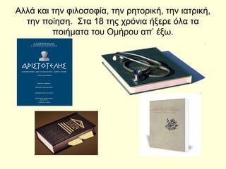 Αλλά και την φιλοσοφία, την ρητορική, την ιατρική,
την ποίηση. Στα 18 της χρόνια ήξερε όλα τα
ποιήματα του Ομήρου απ’ έξω.
 