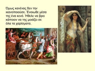 Όμως κανένας δεν την
ικανοποιούσε. Ένοιωθε μέσα
της ένα κενό. Ήθελε να βρει
κάποιον να της μοιάζει σε
όλα τα χαρίσματα.
 