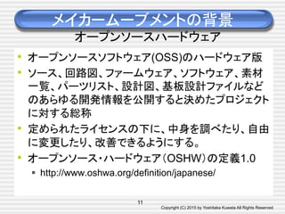 Copyright (C) 2015 by Yoshitaka Kuwata All Rights Reserved	
メイカームーブメントの背景
オープンソースハードウェア	
•  オープンソースソフトウェア(OSS)のハードウェア版
•  ソース、回路図、ファームウェア、ソフトウェア、素材
一覧、パーツリスト、設計図、基板設計ファイルなど
のあらゆる開発情報を公開すると決めたプロジェクト
に対する総称
•  定められたライセンスの下に、中身を調べたり、自由
に変更したり、改善できるようにする。
•  オープンソース・ハードウェア（OSHW）の定義1.0
§  http://www.oshwa.org/definition/japanese/	
11
 