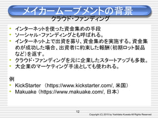 Copyright (C) 2015 by Yoshitaka Kuwata All Rights Reserved	
メイカームーブメントの背景
クラウド・ファンディング
•  インターネットを使った資金集めの手段
•  ソーシャル・ファンディングとも呼ばれる。
•  インターネット上で出資を募り、資金集めを実施する。資金集
めが成功した場合、出資者に約束した報酬（初期ロット製品
など）を返す。
•  クラウド・ファンディングを元に企業したスタートアップも多数。
•  大企業のマーケティング手法としても使われる。
例
•  KickStarter　（https://www.kickstarter.com/, 米国）
•  Makuake （https://www.makuake.com/, 日本）
12
 