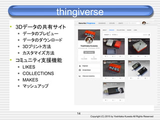 Copyright (C) 2015 by Yoshitaka Kuwata All Rights Reserved	
thingiverse	
•  3Dデータの共有サイト
§  データのプレビュー
§  データのダウンロード
§  3Dプリント方法
§  カスタマイズ方法
•  コミュニティ支援機能
§  LIKES
§  COLLECTIONS
§  MAKES
§  マッシュアップ
14
 