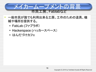 Copyright (C) 2015 by Yoshitaka Kuwata All Rights Reserved	
メイカームーブメントの背景
市民工房、Fablabなど
•  一般市民が誰でも利用出来る工房。工作のための道具、機
械や場所を提供する。
§  FabLab (ファブラボ）
§  Hackerspace (ハッカースペース）
§  はんだづけカフェ
16
 