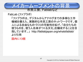 Copyright (C) 2015 by Yoshitaka Kuwata All Rights Reserved	
メイカームーブメントの背景
市民工房、Fablabなど
FabLab (ファブラボ）
「ファブラボは、デジタルからアナログまでの多様な工作
機械を備えた、実験的な市民工房のネットワークです。個
人による自由なものづくりの可能性を拡げ、「自分たちの
使うものを、使う人自身がつくる文化」を醸成することを目
指しています。」　http://fablabjapan.org/whatsfablab/　
より引用
国内に13個　
17
 