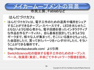 Copyright (C) 2015 by Yoshitaka Kuwata All Rights Reserved	
メイカームーブメントの背景
市民工房、Fablabなど
はんだづけカフェ　
•  はんだづけカフェは、電子工作のための道具や場所をシェア
することができるオープン・スペースです。 LEDを光らせたこ
ともないような初心者から、電子回路を使ったインタラクティブ
な作品を作るアーティスト、 自ら基板を設計してしまうような
ギークまで、様々な人が集まって、そこにいる誰かとちょっとし
た会話をしたり、買ってきたパーツをハンダ付けしたり、そうい
うことができる場所です。　
　　http://handazukecafe.com/　より引用
•  SwitchScience社の提供する電子工作のためのオープンス
ペース。秋葉原（東京）。半田ごてやネットワーク環境を提供。
19
 