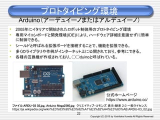 Copyright (C) 2015 by Yoshitaka Kuwata All Rights Reserved	
プロトタイピング環境
Arduino（アーデュイーノまたはアルデュイーノ）	
•  2005年にイタリアで開始されたロボット制御用のプロトタイピング環境
•  専用マイコンボードと開発環境(IDE)により、ハードウェア詳細を意識せずに簡単
に制御できる。
•  シールドと呼ばれる拡張ボードを接続することで、機能を拡張できる。
•  多くのライブラリや作例がインターネット上に公開されており、参考にできる。
•  各種の互換機が作成されており、◯◯duinoと呼ばれている。	
ファイル:ARDU-03 02.jpg, Arduino Mega2560.jpg　クリエイティブ・コモンズ 表示-継承 2.0 一般ライセンス
https://ja.wikipedia.org/wiki/%E3%83%95%E3%82%A1%E3%82%A4%E3%83%AB:ARDU-03_02.jpg	
公式ホームページ
https://www.arduino.cc/	
22
 