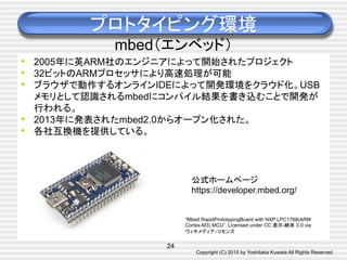 Copyright (C) 2015 by Yoshitaka Kuwata All Rights Reserved	
プロトタイピング環境
mbed（エンベッド）	
•  2005年に英ARM社のエンジニアによって開始されたプロジェクト
•  32ビットのARMプロセッサにより高速処理が可能
•  ブラウザで動作するオンラインIDEによって開発環境をクラウド化。USB
メモリとして認識されるmbedにコンパイル結果を書き込むことで開発が
行われる。
•  2013年に発表されたmbed2.0からオープン化された。
•  各社互換機を提供している。	
“Mbed RapidPrototypingBoard with NXP LPC1768(ARM
Cortex-M3) MCU”. Licensed under CC 表示-継承 3.0 via
ウィキメディア・コモンズ	
公式ホームページ
https://developer.mbed.org/	
24
 
