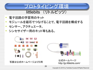 Copyright (C) 2015 by Yoshitaka Kuwata All Rights Reserved	
プロトタイピング環境
littlebits　（リトルビッツ）	
•  電子回路の学習用のキット
•  モジュールを磁石でつなげることで、電子回路を構成する
•  センサー、アクチュエータ。
•  シンセサイザー用のキット等もある。	
写真は公式ホームページより引用	
26
公式ホームページ
http://jp.littlebits.com/	
 
