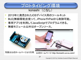 Copyright (C) 2015 by Yoshitaka Kuwata All Rights Reserved	
•  2013年に発売されたiOSデバイス用のツールキット
•  BLE(無線環境)を使って、iPhoneやiPadから制御可能。
•  専用アプリを利用してJavaScriptでプログラムできる。
•  無線モジュール以外はオープンソース。
プロトタイピング環境
konashi　（こなし）	
公式ホームページ http://konashi.ux-xu.com/	
27
写真は公式ホームページより引用	
 