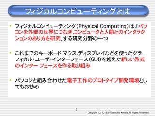 Copyright (C) 2015 by Yoshitaka Kuwata All Rights Reserved	
フィジカルコンピューティングとは	
•  フィジカルコンピューティング（Physical Computing）は，「パソ
コンを外部の世界につなぎ，コンピュータと人間とのインタラク
ションのあり方を研究」する研究分野の一つ�
•  これまでのキーボード，マウス，ディスプレイなどを使ったグラ
フィカル・ユーザ・インターフェース（GUI）を越えた新しい形式
のインター フェースを作る取り組み�
•  パソコンと組み合わせた電子工作のプロトタイプ開発環境とし
てもお勧め�
3
 